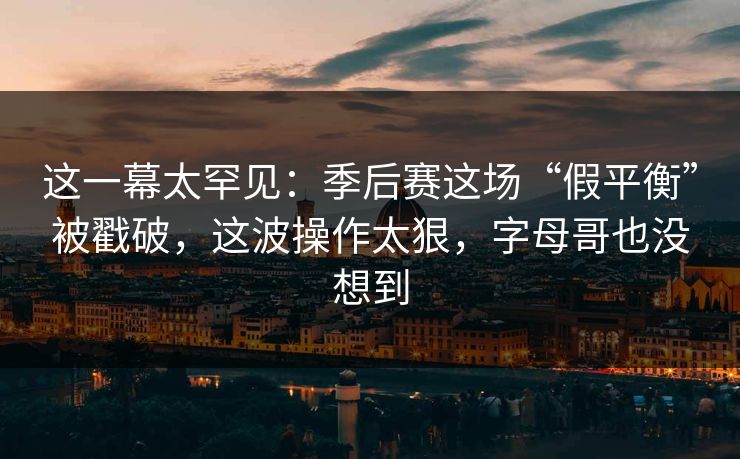 这一幕太罕见：季后赛这场“假平衡”被戳破，这波操作太狠，字母哥也没想到