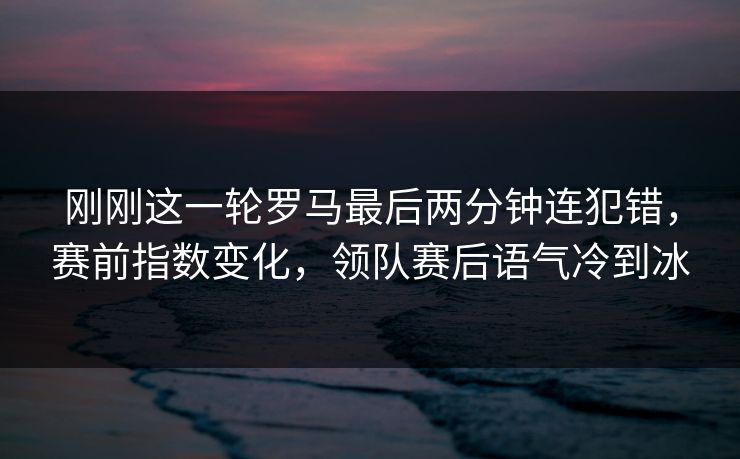 刚刚这一轮罗马最后两分钟连犯错，赛前指数变化，领队赛后语气冷到冰