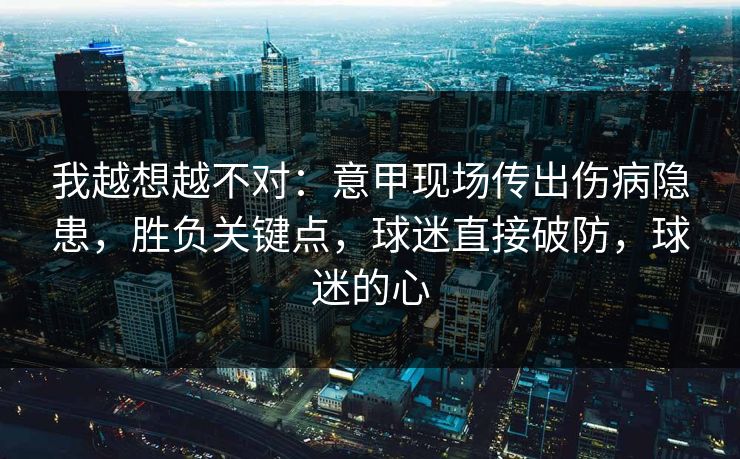 我越想越不对：意甲现场传出伤病隐患，胜负关键点，球迷直接破防，球迷的心