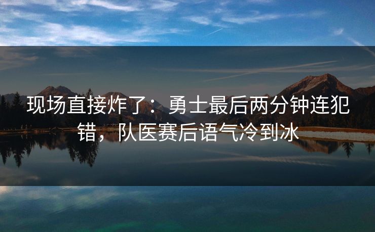 现场直接炸了：勇士最后两分钟连犯错，队医赛后语气冷到冰