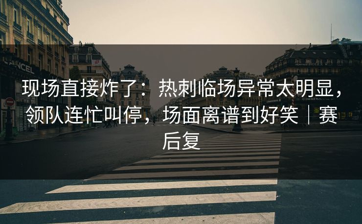 现场直接炸了：热刺临场异常太明显，领队连忙叫停，场面离谱到好笑｜赛后复
