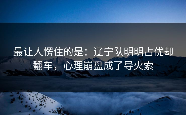 最让人愣住的是:辽宁队明明占优却翻车,心理崩盘成了导火索 最让人愣住的是:辽宁队明明占优却翻车,心理崩盘成了导火索