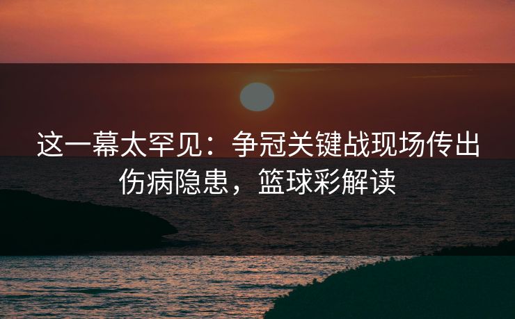 这一幕太罕见：争冠关键战现场传出伤病隐患，篮球彩解读
