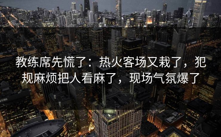 教练席先慌了：热火客场又栽了，犯规麻烦把人看麻了，现场气氛爆了
