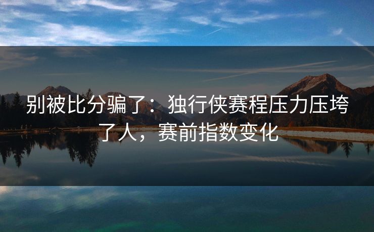 别被比分骗了：独行侠赛程压力压垮了人，赛前指数变化