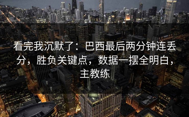 看完我沉默了：巴西最后两分钟连丢分，胜负关键点，数据一摆全明白，主教练