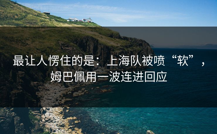 最让人愣住的是：上海队被喷“软”，姆巴佩用一波连进回应