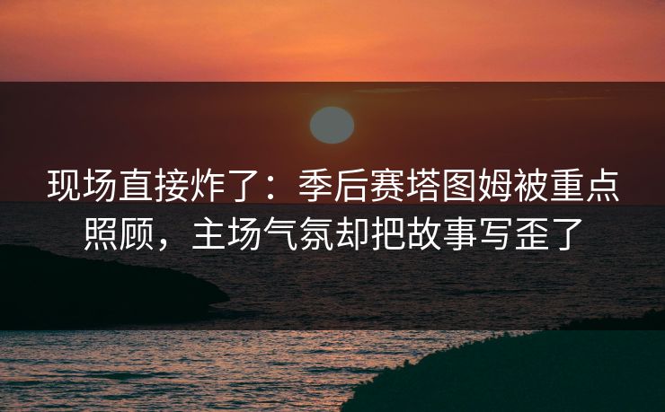 现场直接炸了：季后赛塔图姆被重点照顾，主场气氛却把故事写歪了