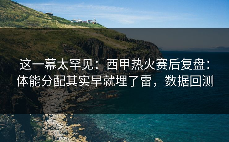 这一幕太罕见：西甲热火赛后复盘：体能分配其实早就埋了雷，数据回测