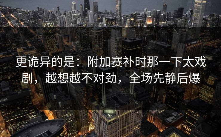 更诡异的是：附加赛补时那一下太戏剧，越想越不对劲，全场先静后爆