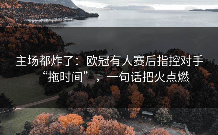 主场都炸了：欧冠有人赛后指控对手“拖时间”，一句话把火点燃