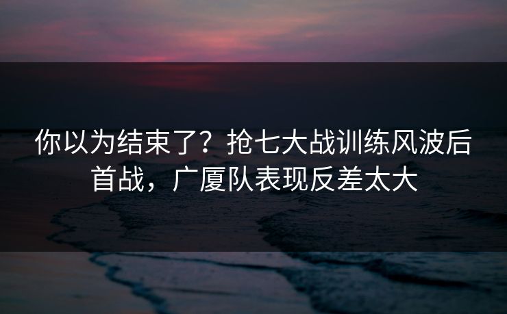 你以为结束了？抢七大战训练风波后首战，广厦队表现反差太大