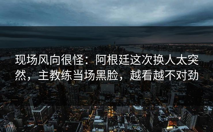 现场风向很怪：阿根廷这次换人太突然，主教练当场黑脸，越看越不对劲