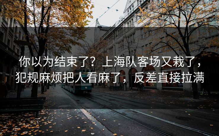 你以为结束了？上海队客场又栽了，犯规麻烦把人看麻了，反差直接拉满