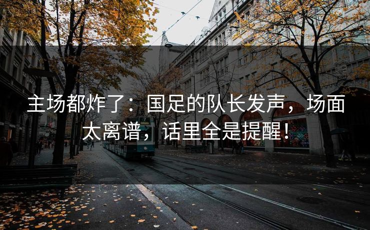 主场都炸了：国足的队长发声，场面太离谱，话里全是提醒！