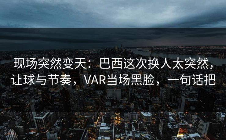 现场突然变天：巴西这次换人太突然，让球与节奏，VAR当场黑脸，一句话把