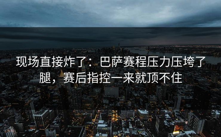 现场直接炸了:巴萨赛程压力压垮了腿,赛后指控一来就顶不住