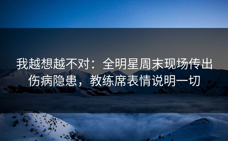 我越想越不对：全明星周末现场传出伤病隐患，教练席表情说明一切