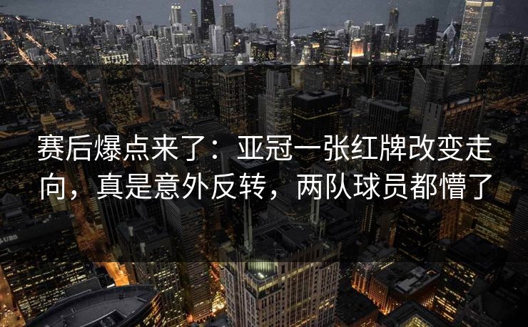 赛后爆点来了：亚冠一张红牌改变走向，真是意外反转，两队球员都懵了