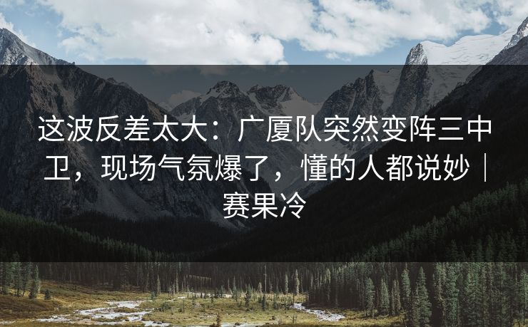 这波反差太大：广厦队突然变阵三中卫，现场气氛爆了，懂的人都说妙｜赛果冷