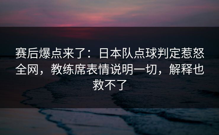 赛后爆点来了:日本队点球判定惹怒全网,教练席表情说明一切,解释也救不了