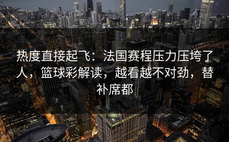 热度直接起飞：法国赛程压力压垮了人，篮球彩解读，越看越不对劲，替补席都