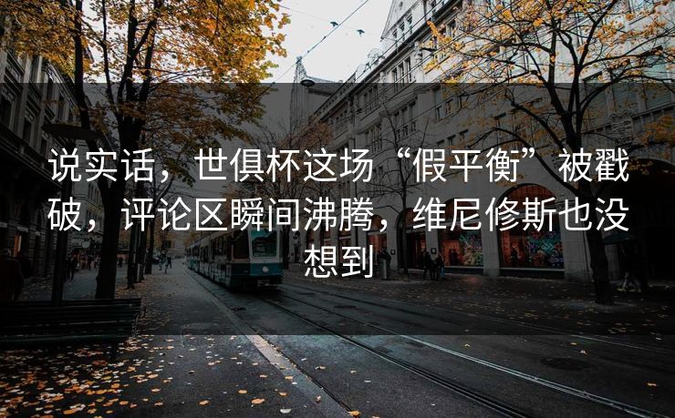 说实话，世俱杯这场“假平衡”被戳破，评论区瞬间沸腾，维尼修斯也没想到