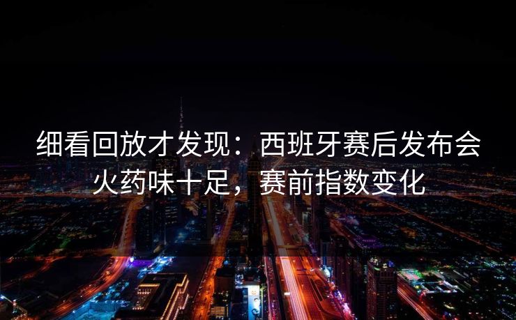 细看回放才发现:西班牙赛后发布会火药味十足,赛前指数变化