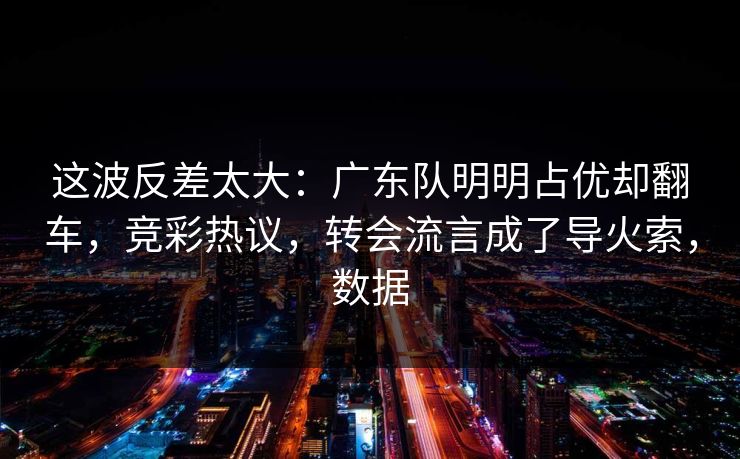 这波反差太大:广东队明明占优却翻车,竞彩热议,转会流言成了导火索,数据