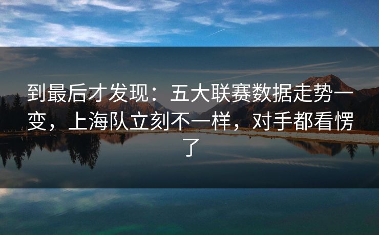 到最后才发现：五大联赛数据走势一变，上海队立刻不一样，对手都看愣了