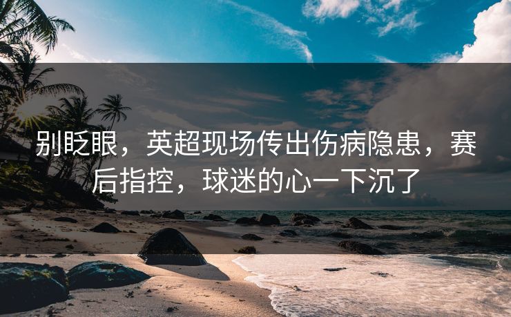 别眨眼，英超现场传出伤病隐患，赛后指控，球迷的心一下沉了