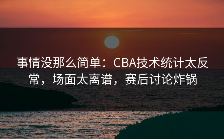事情没那么简单：CBA技术统计太反常，场面太离谱，赛后讨论炸锅