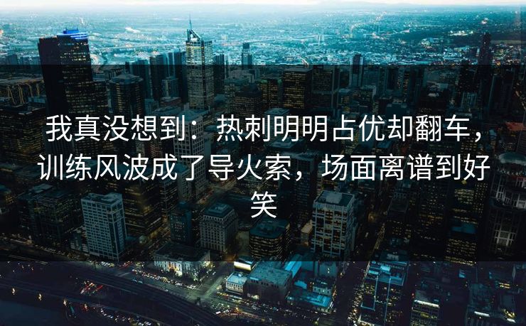 我真没想到：热刺明明占优却翻车，训练风波成了导火索，场面离谱到好笑