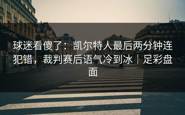 球迷看傻了：凯尔特人最后两分钟连犯错，裁判赛后语气冷到冰｜足彩盘面