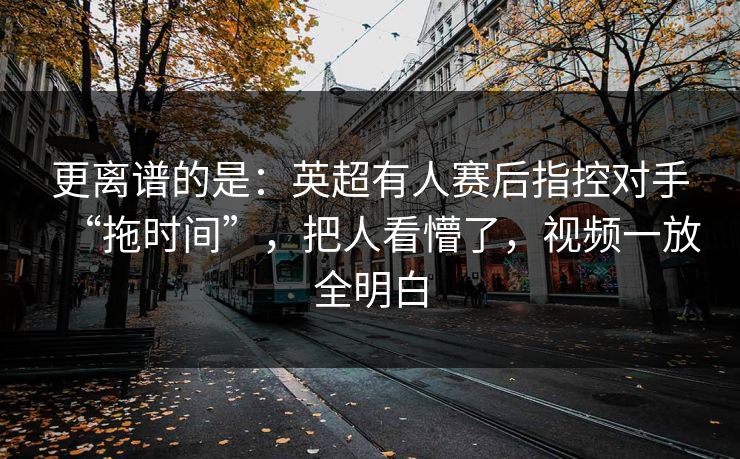 更离谱的是：英超有人赛后指控对手“拖时间”，把人看懵了，视频一放全明白