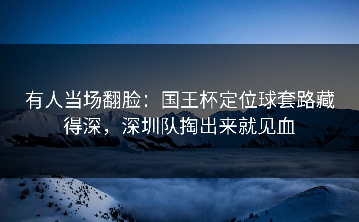 有人当场翻脸：国王杯定位球套路藏得深，深圳队掏出来就见血  第1张