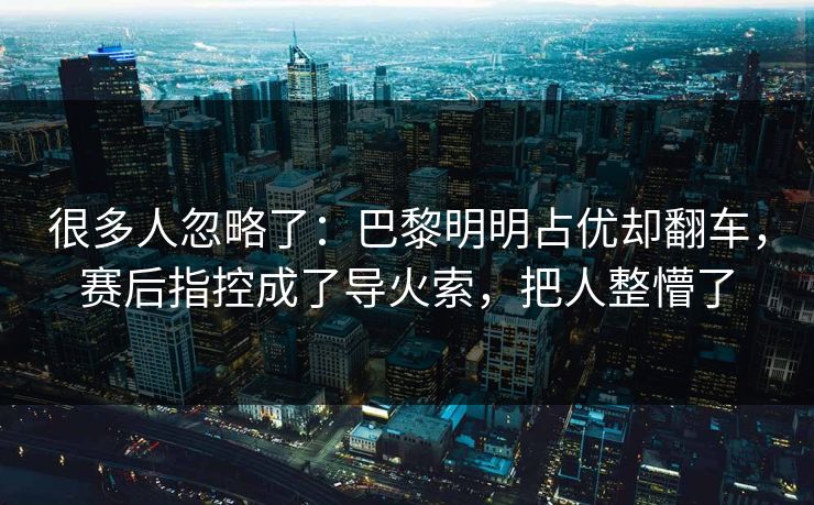 很多人忽略了：巴黎明明占优却翻车，赛后指控成了导火索，把人整懵了