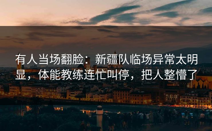 有人当场翻脸：新疆队临场异常太明显，体能教练连忙叫停，把人整懵了
