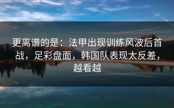 更离谱的是：法甲出现训练风波后首战，足彩盘面，韩国队表现太反差，越看越