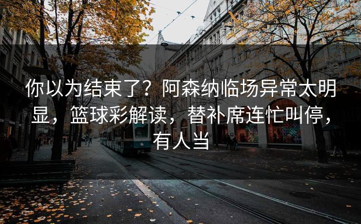 你以为结束了？阿森纳临场异常太明显，篮球彩解读，替补席连忙叫停，有人当