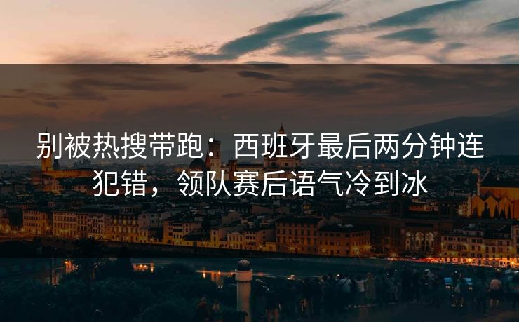 别被热搜带跑：西班牙最后两分钟连犯错，领队赛后语气冷到冰