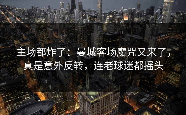 主场都炸了：曼城客场魔咒又来了，真是意外反转，连老球迷都摇头