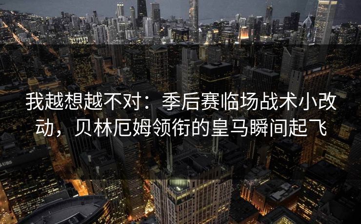 我越想越不对：季后赛临场战术小改动，贝林厄姆领衔的皇马瞬间起飞