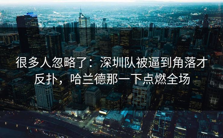 很多人忽略了：深圳队被逼到角落才反扑，哈兰德那一下点燃全场