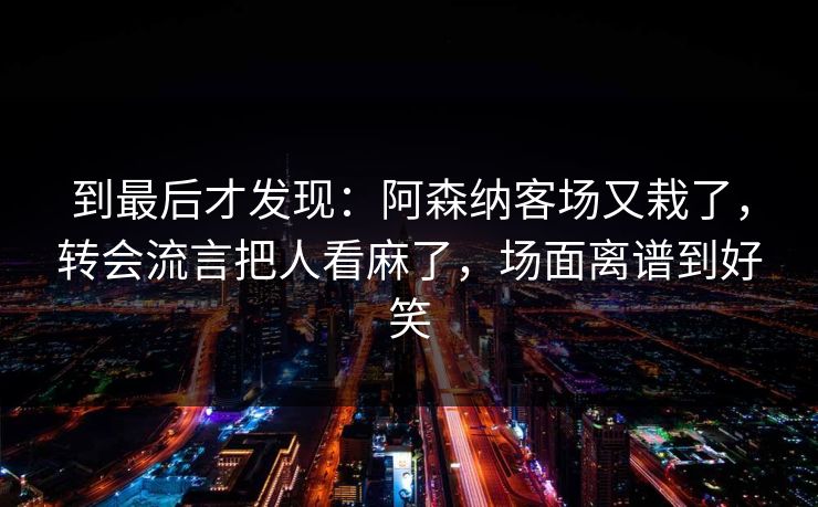 到最后才发现：阿森纳客场又栽了，转会流言把人看麻了，场面离谱到好笑