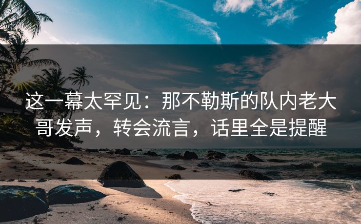 这一幕太罕见：那不勒斯的队内老大哥发声，转会流言，话里全是提醒