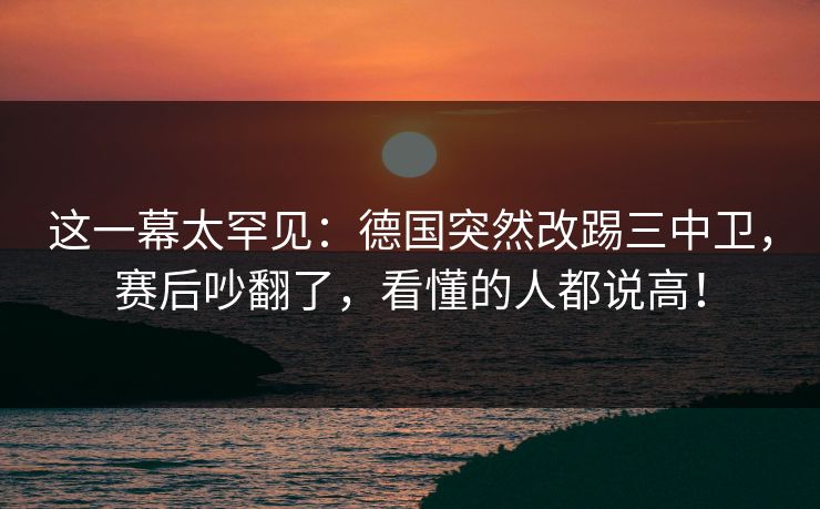 这一幕太罕见：德国突然改踢三中卫，赛后吵翻了，看懂的人都说高！