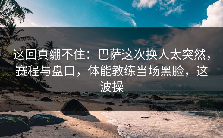 这回真绷不住：巴萨这次换人太突然，赛程与盘口，体能教练当场黑脸，这波操