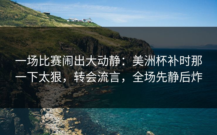 一场比赛闹出大动静：美洲杯补时那一下太狠，转会流言，全场先静后炸  第1张