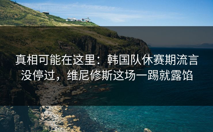 真相可能在这里：韩国队休赛期流言没停过，维尼修斯这场一踢就露馅